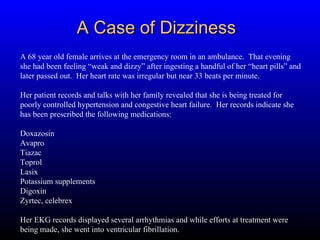 A Case of Dizziness A 68 year old female arrives at the emergency room in an ambulance.  That evening she had been feeling “weak and dizzy” after ingesting a handful of her “heart pills” and later passed out.  Her heart rate was irregular but near 33 beats per minute. Her patient records and talks with her family revealed that she is being treated for poorly controlled hypertension and congestive heart failure.  Her records indicate she has been prescribed the following medications: Doxazosin Avapro  Tiazac  Toprol Lasix Potassium supplements Digoxin  Zyrtec, celebrex Her EKG records displayed several arrhythmias and while efforts at treatment were being made, she went into ventricular fibrillation. 