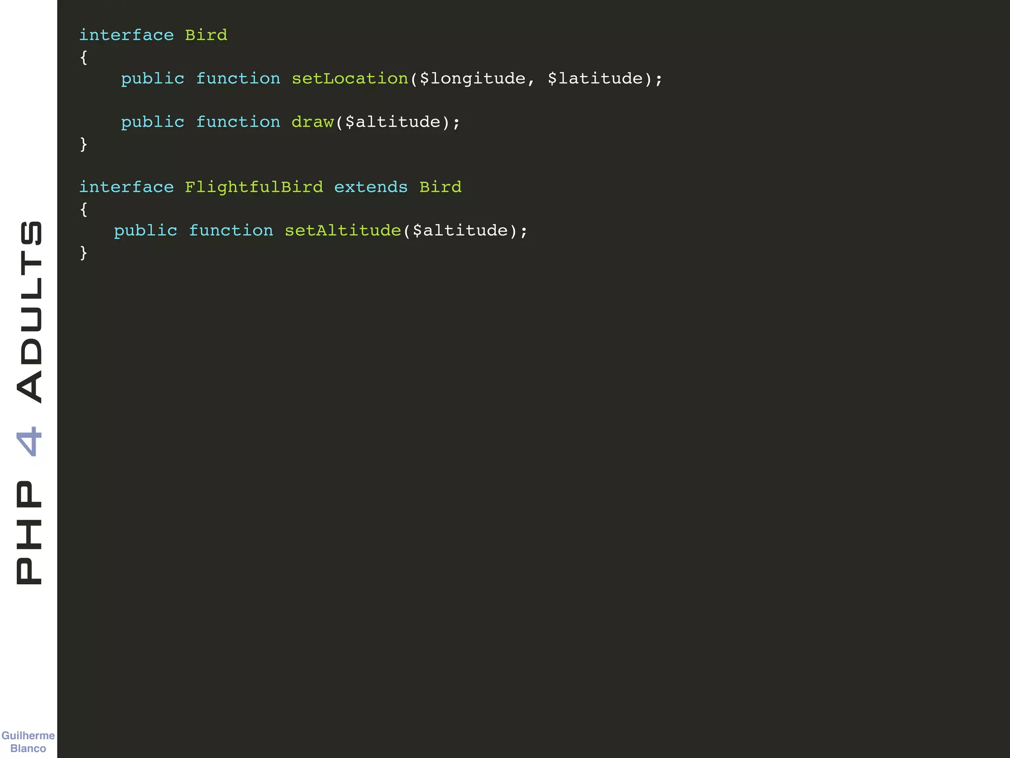 Guilherme 
Blanco
PHP4Adults !
interface Bird!
{!
public function setLocation($longitude, $latitude);!
!
public function draw($altitude);!
}!
!
interface FlightfulBird extends Bird!
{!
! public function setAltitude($altitude);!
}!
 