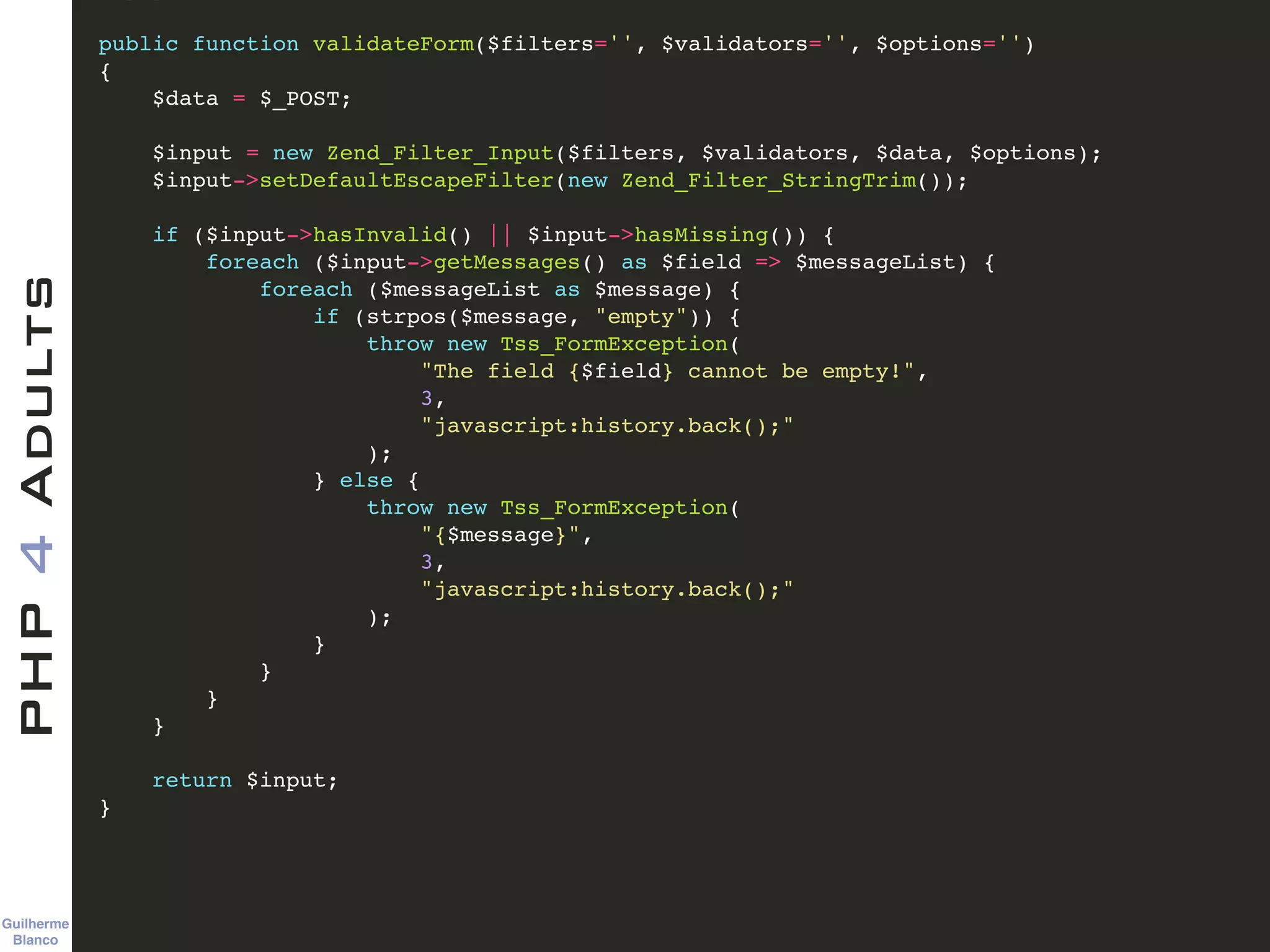 Guilherme 
Blanco
PHP4Adults !
public function validateForm($filters='', $validators='', $options='')!
{ !
$data = $_POST; !
!
$input = new Zend_Filter_Input($filters, $validators, $data, $options); !
$input->setDefaultEscapeFilter(new Zend_Filter_StringTrim()); !
!
if ($input->hasInvalid() || $input->hasMissing()) {!
foreach ($input->getMessages() as $field => $messageList) {!
foreach ($messageList as $message) {!
if (strpos($message, "empty")) {!
throw new Tss_FormException(!
"The field {$field} cannot be empty!", !
3, !
"javascript:history.back();"!
);!
} else { !
throw new Tss_FormException(!
"{$message}", !
3, !
"javascript:history.back();"!
);!
}!
}!
}!
}!
!
return $input;!
}
 