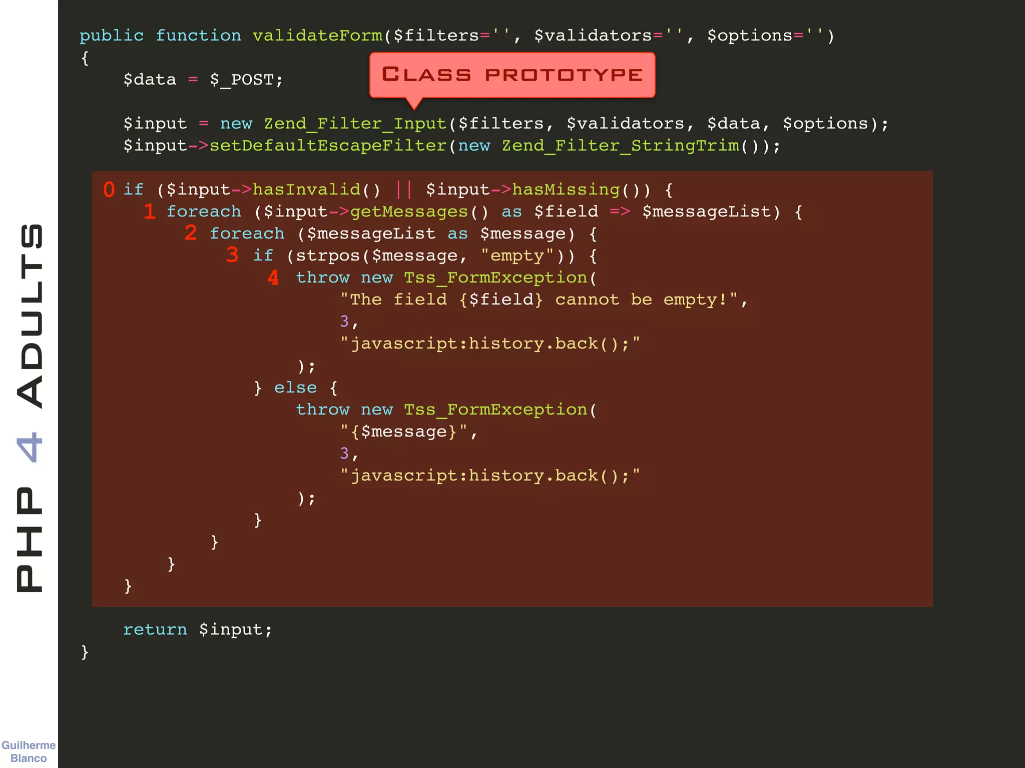 Guilherme 
Blanco
PHP4Adults !
public function validateForm($filters='', $validators='', $options='')!
{ !
$data = $_POST; !
!
$input = new Zend_Filter_Input($filters, $validators, $data, $options); !
$input->setDefaultEscapeFilter(new Zend_Filter_StringTrim()); !
!
if ($input->hasInvalid() || $input->hasMissing()) {!
foreach ($input->getMessages() as $field => $messageList) {!
foreach ($messageList as $message) {!
if (strpos($message, "empty")) {!
throw new Tss_FormException(!
"The field {$field} cannot be empty!", !
3, !
"javascript:history.back();"!
);!
} else { !
throw new Tss_FormException(!
"{$message}", !
3, !
"javascript:history.back();"!
);!
}!
}!
}!
}!
!
return $input;!
}
0
Class prototype
1
2
3
4
 