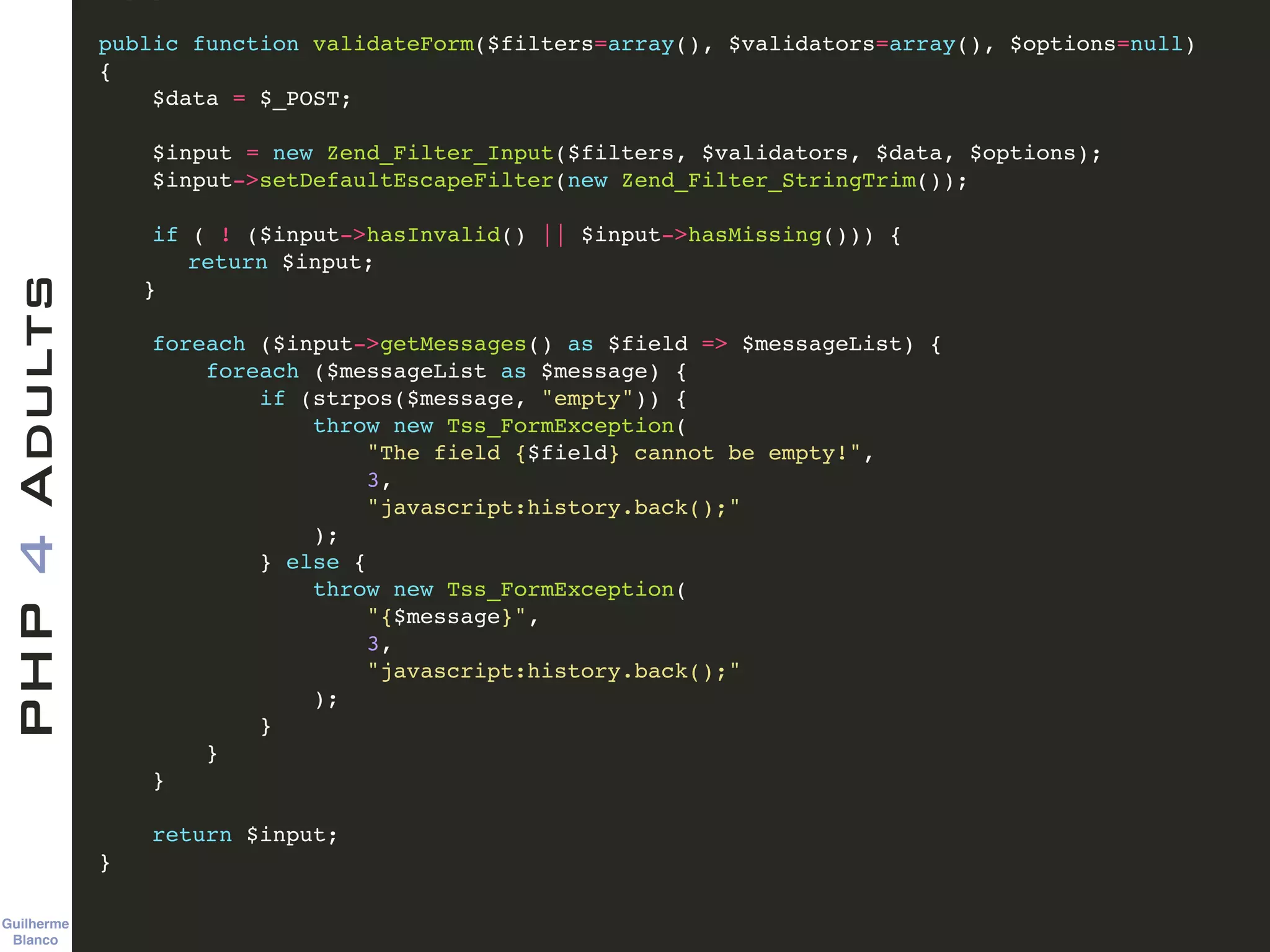 Guilherme 
Blanco
PHP4Adults !
public function validateForm($filters=array(), $validators=array(), $options=null)!
{ !
$data = $_POST; !
!
$input = new Zend_Filter_Input($filters, $validators, $data, $options); !
$input->setDefaultEscapeFilter(new Zend_Filter_StringTrim()); !
!
if ( ! ($input->hasInvalid() || $input->hasMissing())) {!
! return $input;!
! }!
!
foreach ($input->getMessages() as $field => $messageList) {!
foreach ($messageList as $message) {!
if (strpos($message, "empty")) {!
throw new Tss_FormException(!
"The field {$field} cannot be empty!", !
3, !
"javascript:history.back();"!
);!
} else { !
throw new Tss_FormException(!
"{$message}", !
3, !
"javascript:history.back();"!
);!
}!
}!
}!
!
return $input;!
} !
 