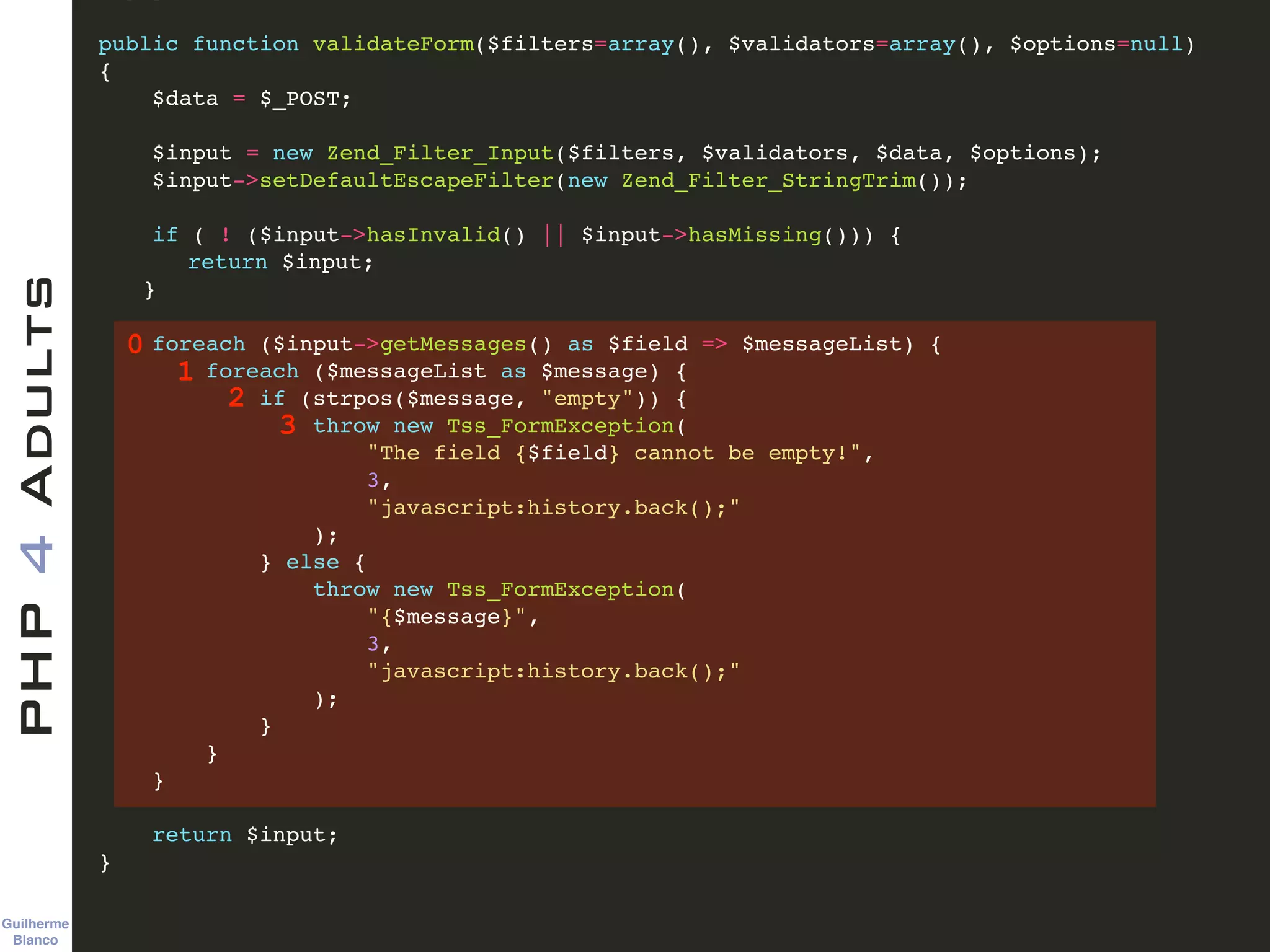 Guilherme 
Blanco
PHP4Adults !
public function validateForm($filters=array(), $validators=array(), $options=null)!
{ !
$data = $_POST; !
!
$input = new Zend_Filter_Input($filters, $validators, $data, $options); !
$input->setDefaultEscapeFilter(new Zend_Filter_StringTrim()); !
!
if ( ! ($input->hasInvalid() || $input->hasMissing())) {!
! return $input;!
! }!
!
foreach ($input->getMessages() as $field => $messageList) {!
foreach ($messageList as $message) {!
if (strpos($message, "empty")) {!
throw new Tss_FormException(!
"The field {$field} cannot be empty!", !
3, !
"javascript:history.back();"!
);!
} else { !
throw new Tss_FormException(!
"{$message}", !
3, !
"javascript:history.back();"!
);!
}!
}!
}!
!
return $input;!
} !
0
1
2
3
 
