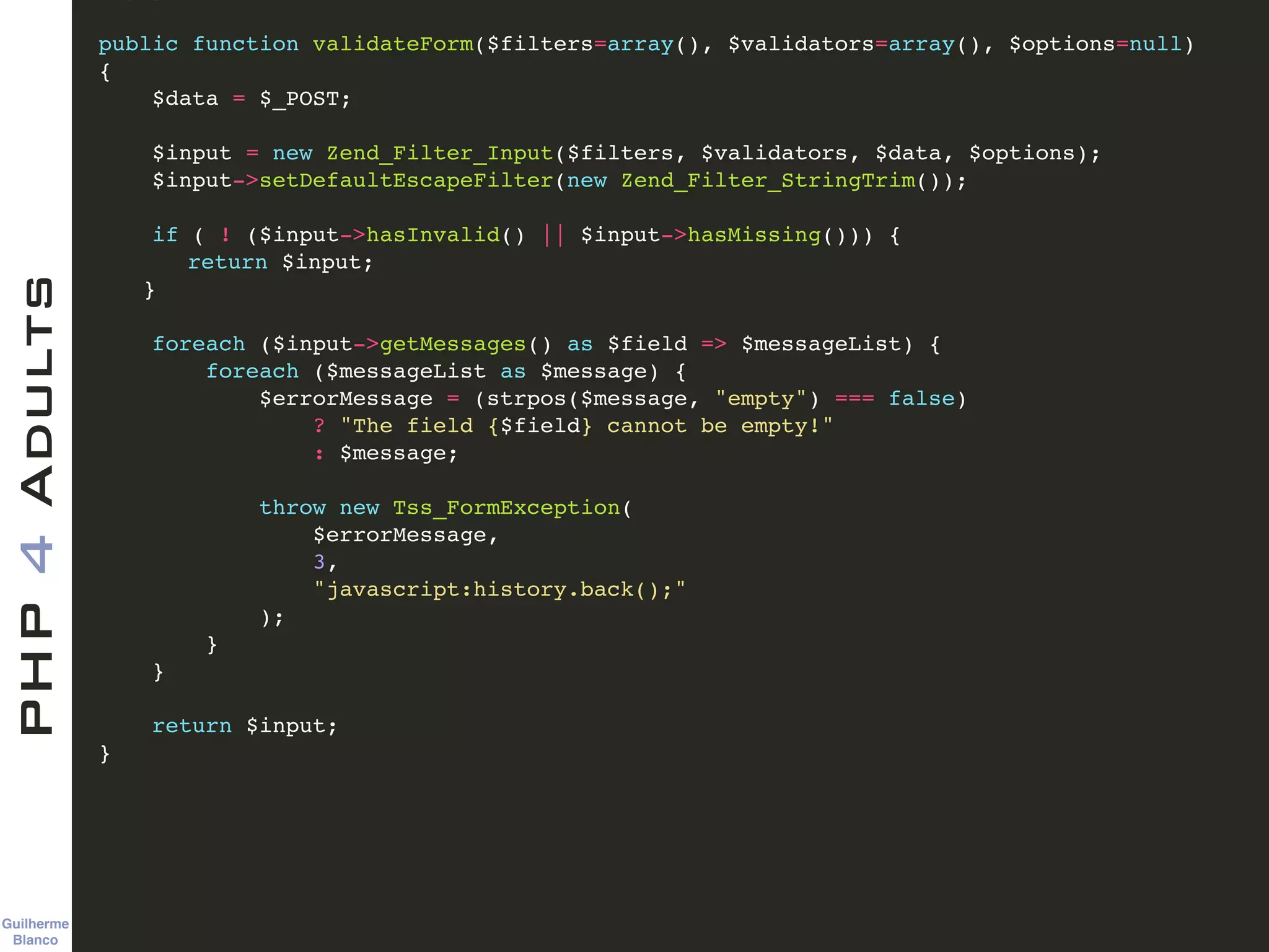 Guilherme 
Blanco
PHP4Adults !
public function validateForm($filters=array(), $validators=array(), $options=null)!
{ !
$data = $_POST; !
!
$input = new Zend_Filter_Input($filters, $validators, $data, $options); !
$input->setDefaultEscapeFilter(new Zend_Filter_StringTrim()); !
!
if ( ! ($input->hasInvalid() || $input->hasMissing())) {!
! return $input;!
! }!
!
foreach ($input->getMessages() as $field => $messageList) {!
foreach ($messageList as $message) {!
$errorMessage = (strpos($message, "empty") === false)!
? "The field {$field} cannot be empty!"!
: $message;!
!
throw new Tss_FormException(!
$errorMessage, !
3, !
"javascript:history.back();"!
);!
}!
}!
!
return $input;!
} !
 