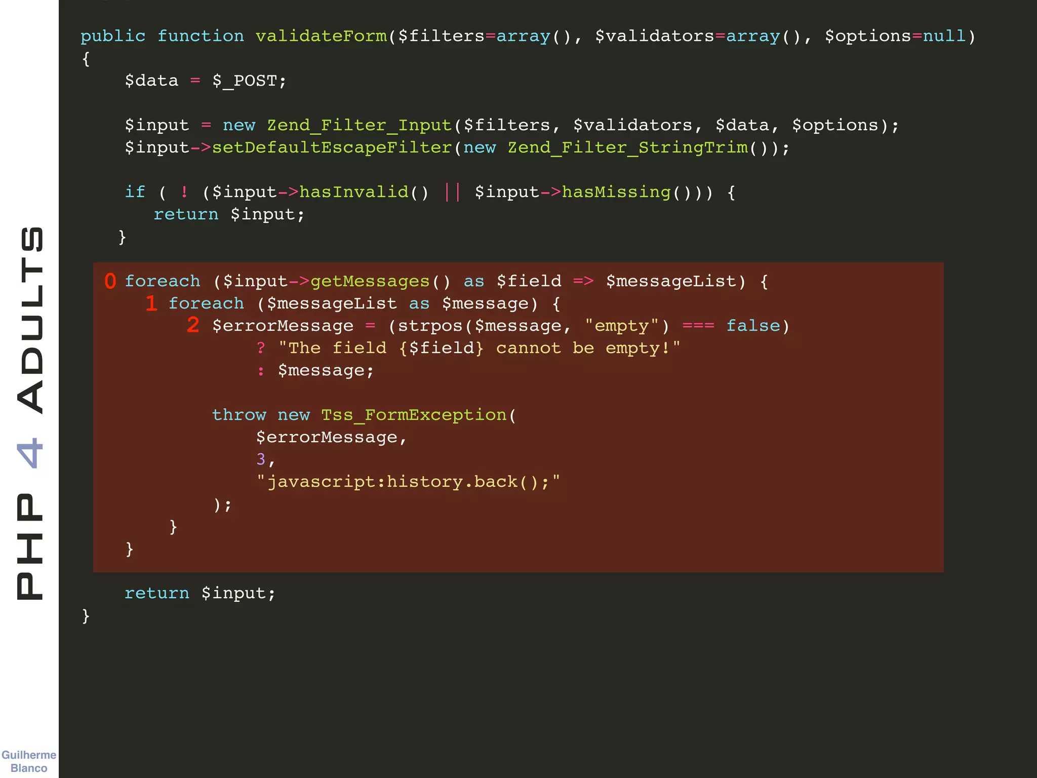 Guilherme 
Blanco
PHP4Adults !
public function validateForm($filters=array(), $validators=array(), $options=null)!
{ !
$data = $_POST; !
!
$input = new Zend_Filter_Input($filters, $validators, $data, $options); !
$input->setDefaultEscapeFilter(new Zend_Filter_StringTrim()); !
!
if ( ! ($input->hasInvalid() || $input->hasMissing())) {!
! return $input;!
! }!
!
foreach ($input->getMessages() as $field => $messageList) {!
foreach ($messageList as $message) {!
$errorMessage = (strpos($message, "empty") === false)!
? "The field {$field} cannot be empty!"!
: $message;!
!
throw new Tss_FormException(!
$errorMessage, !
3, !
"javascript:history.back();"!
);!
}!
}!
!
return $input;!
} !
0
1
2
 