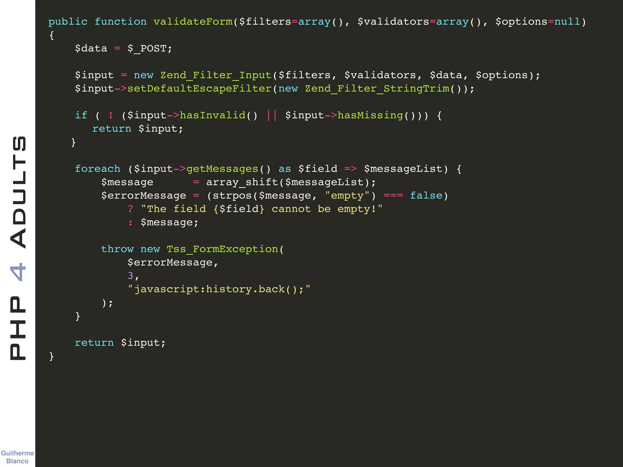 Guilherme 
Blanco
PHP4Adults !
public function validateForm($filters=array(), $validators=array(), $options=null)!
{ !
$data = $_POST; !
!
$input = new Zend_Filter_Input($filters, $validators, $data, $options); !
$input->setDefaultEscapeFilter(new Zend_Filter_StringTrim()); !
!
if ( ! ($input->hasInvalid() || $input->hasMissing())) {!
! return $input;!
! }!
!
foreach ($input->getMessages() as $field => $messageList) {!
$message = array_shift($messageList);!
$errorMessage = (strpos($message, "empty") === false)!
? "The field {$field} cannot be empty!"!
: $message;!
!
throw new Tss_FormException(!
$errorMessage, !
3, !
"javascript:history.back();"!
);!
}!
!
return $input;!
} !
 