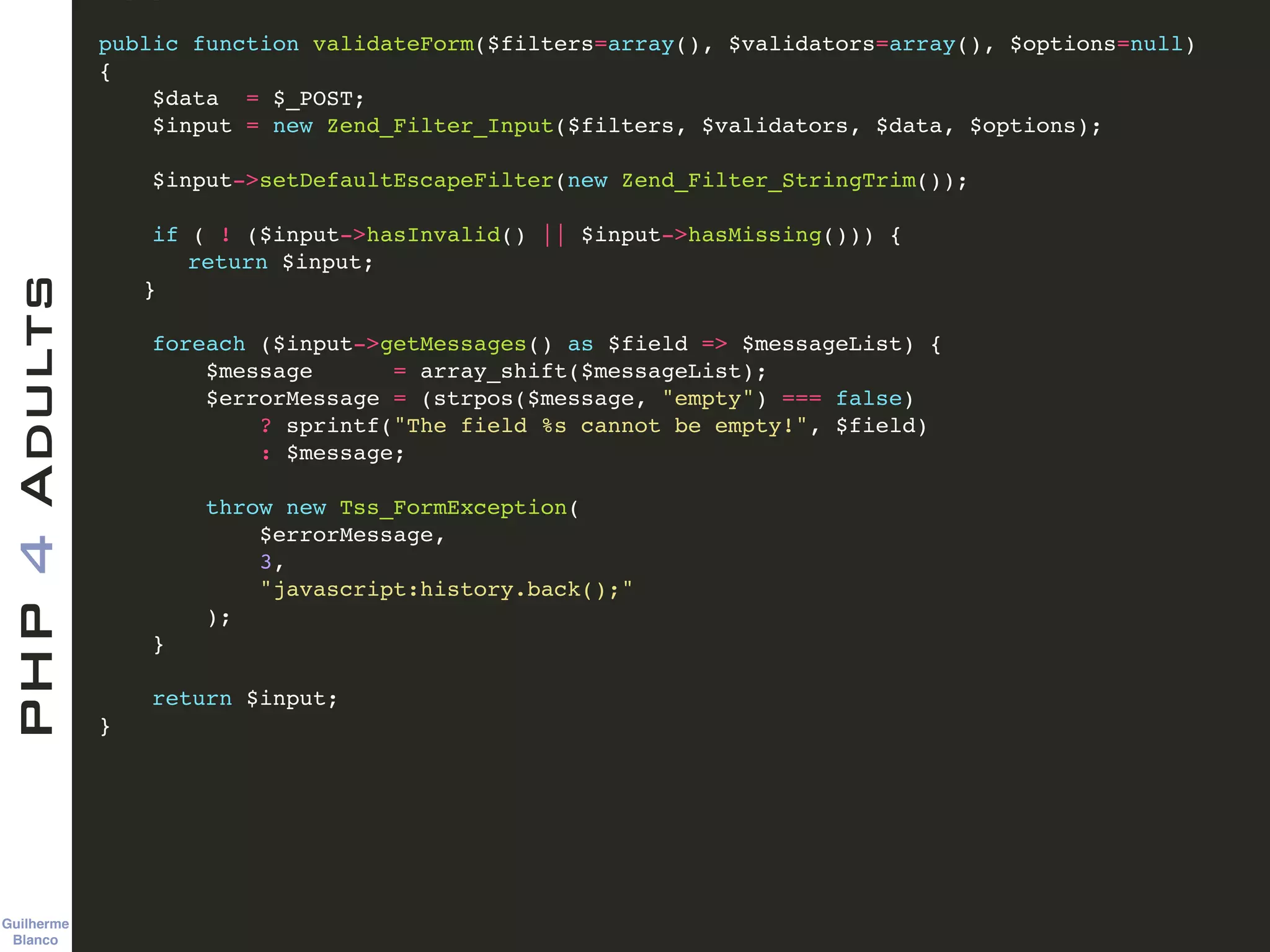 Guilherme 
Blanco
PHP4Adults !
public function validateForm($filters=array(), $validators=array(), $options=null)!
{ !
$data = $_POST; !
$input = new Zend_Filter_Input($filters, $validators, $data, $options); !
!
$input->setDefaultEscapeFilter(new Zend_Filter_StringTrim()); !
!
if ( ! ($input->hasInvalid() || $input->hasMissing())) {!
! return $input;!
! }!
!
foreach ($input->getMessages() as $field => $messageList) {!
$message = array_shift($messageList);!
$errorMessage = (strpos($message, "empty") === false)!
? sprintf("The field %s cannot be empty!", $field)!
: $message;!
!
throw new Tss_FormException(!
$errorMessage, !
3, !
"javascript:history.back();"!
);!
}!
!
return $input;!
} !
 