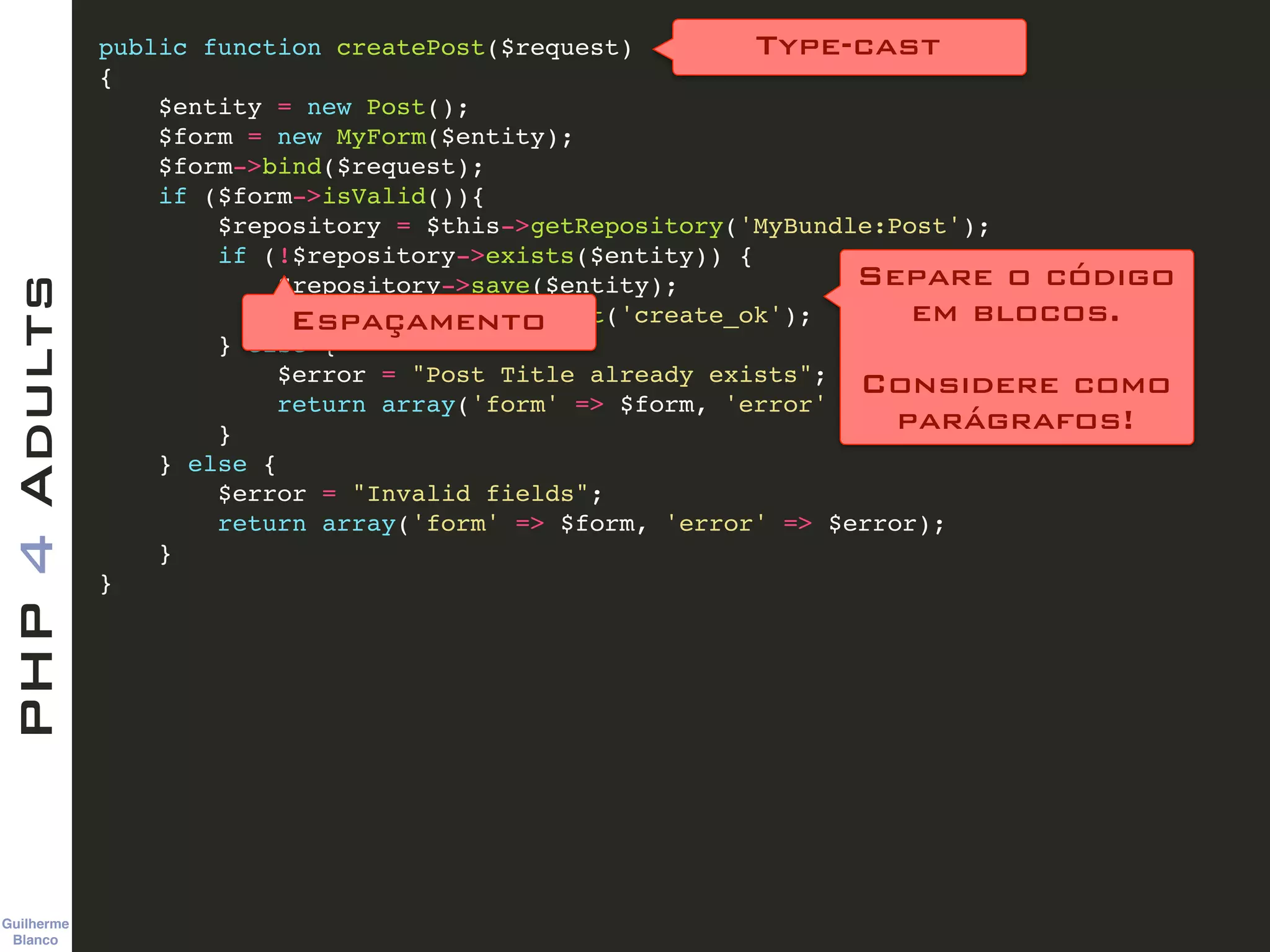 Guilherme 
Blanco
PHP4Adults !
public function createPost($request)!
{!
$entity = new Post();!
$form = new MyForm($entity);!
$form->bind($request);!
if ($form->isValid()){!
$repository = $this->getRepository('MyBundle:Post');!
if (!$repository->exists($entity)) {!
$repository->save($entity);!
return $this->redirect('create_ok');!
} else {!
$error = "Post Title already exists";!
return array('form' => $form, 'error' => $error);!
}!
} else {!
$error = "Invalid fields";!
return array('form' => $form, 'error' => $error);!
} !
}
Type-cast
Separe o código  
em blocos. 
 
Considere como 
parágrafos!
Espaçamento
 