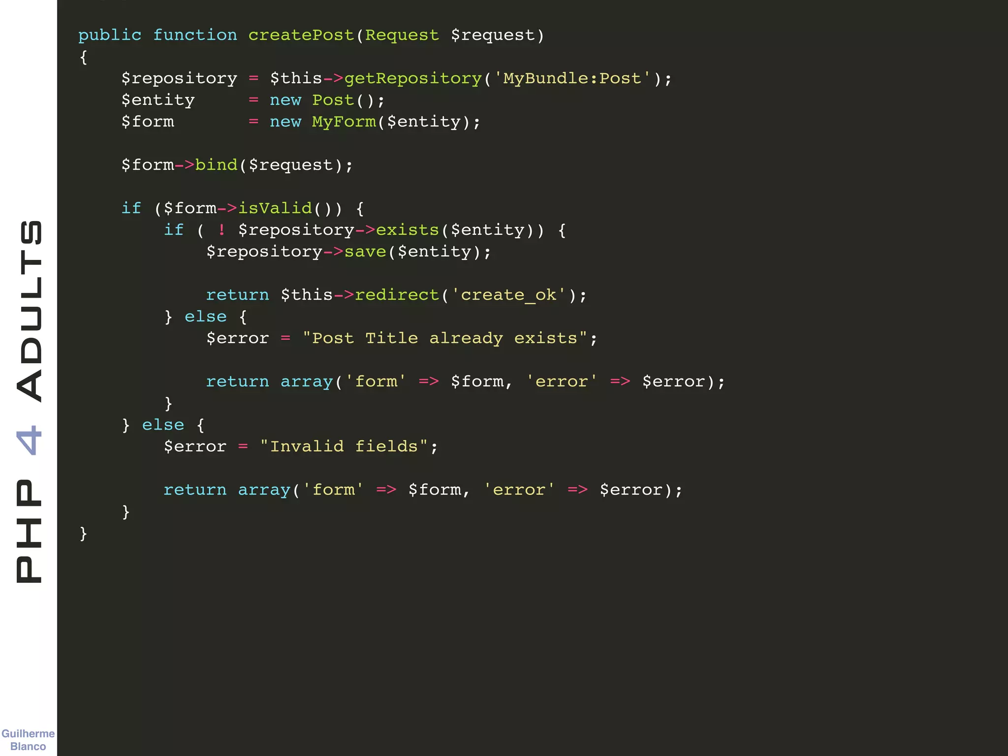 Guilherme 
Blanco
PHP4Adults !
public function createPost(Request $request)!
{!
$repository = $this->getRepository('MyBundle:Post');!
$entity = new Post();!
$form = new MyForm($entity);!
!
$form->bind($request);!
!
if ($form->isValid()) {!
if ( ! $repository->exists($entity)) {!
$repository->save($entity);!
!
return $this->redirect('create_ok');!
} else {!
$error = "Post Title already exists";!
!
return array('form' => $form, 'error' => $error);!
}!
} else {!
$error = "Invalid fields";!
!
return array('form' => $form, 'error' => $error);!
} !
}!
 