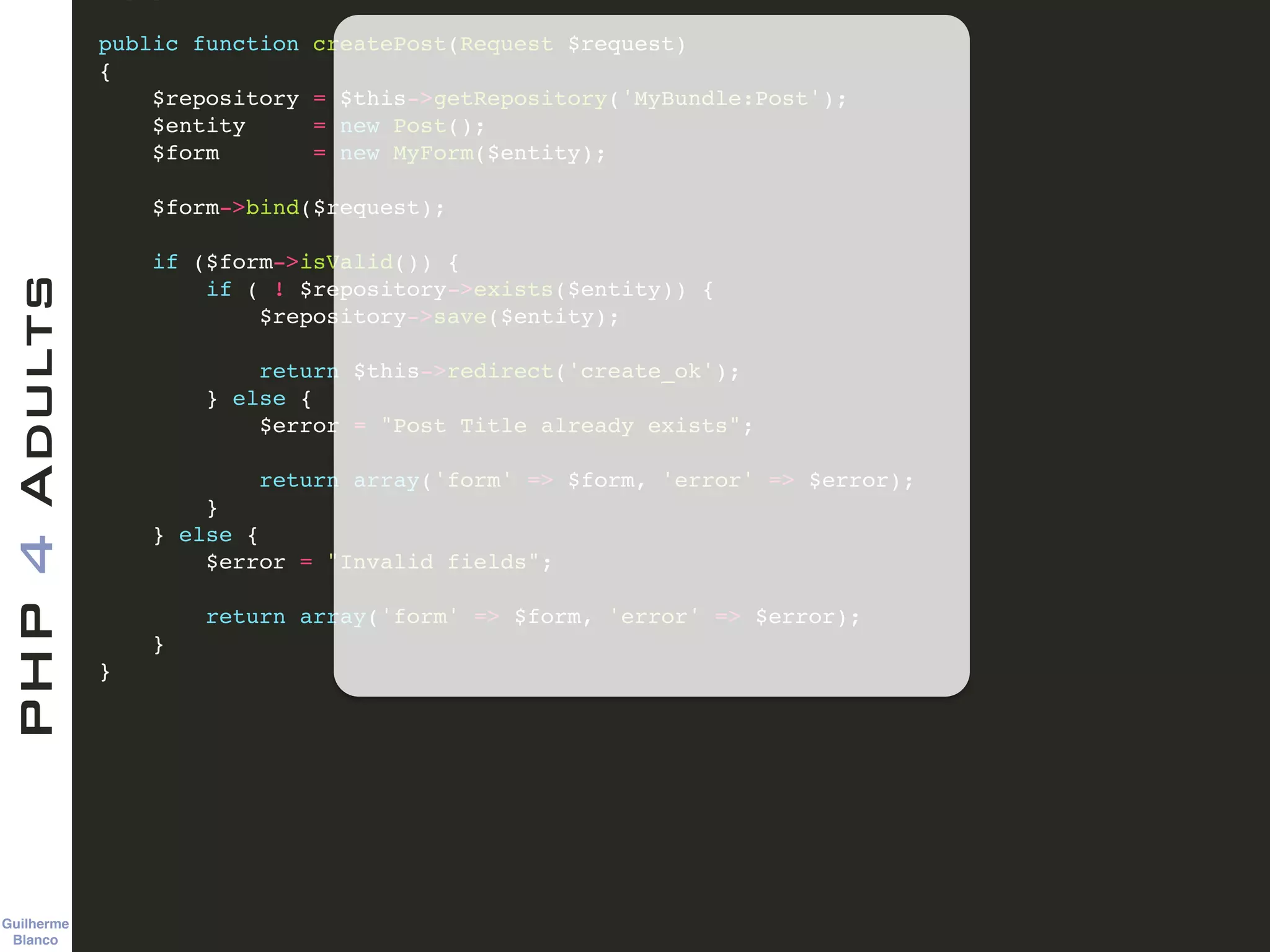 Guilherme 
Blanco
PHP4Adults !
public function createPost(Request $request)!
{!
$repository = $this->getRepository('MyBundle:Post');!
$entity = new Post();!
$form = new MyForm($entity);!
!
$form->bind($request);!
!
if ($form->isValid()) {!
if ( ! $repository->exists($entity)) {!
$repository->save($entity);!
!
return $this->redirect('create_ok');!
} else {!
$error = "Post Title already exists";!
!
return array('form' => $form, 'error' => $error);!
}!
} else {!
$error = "Invalid fields";!
!
return array('form' => $form, 'error' => $error);!
} !
}!
 