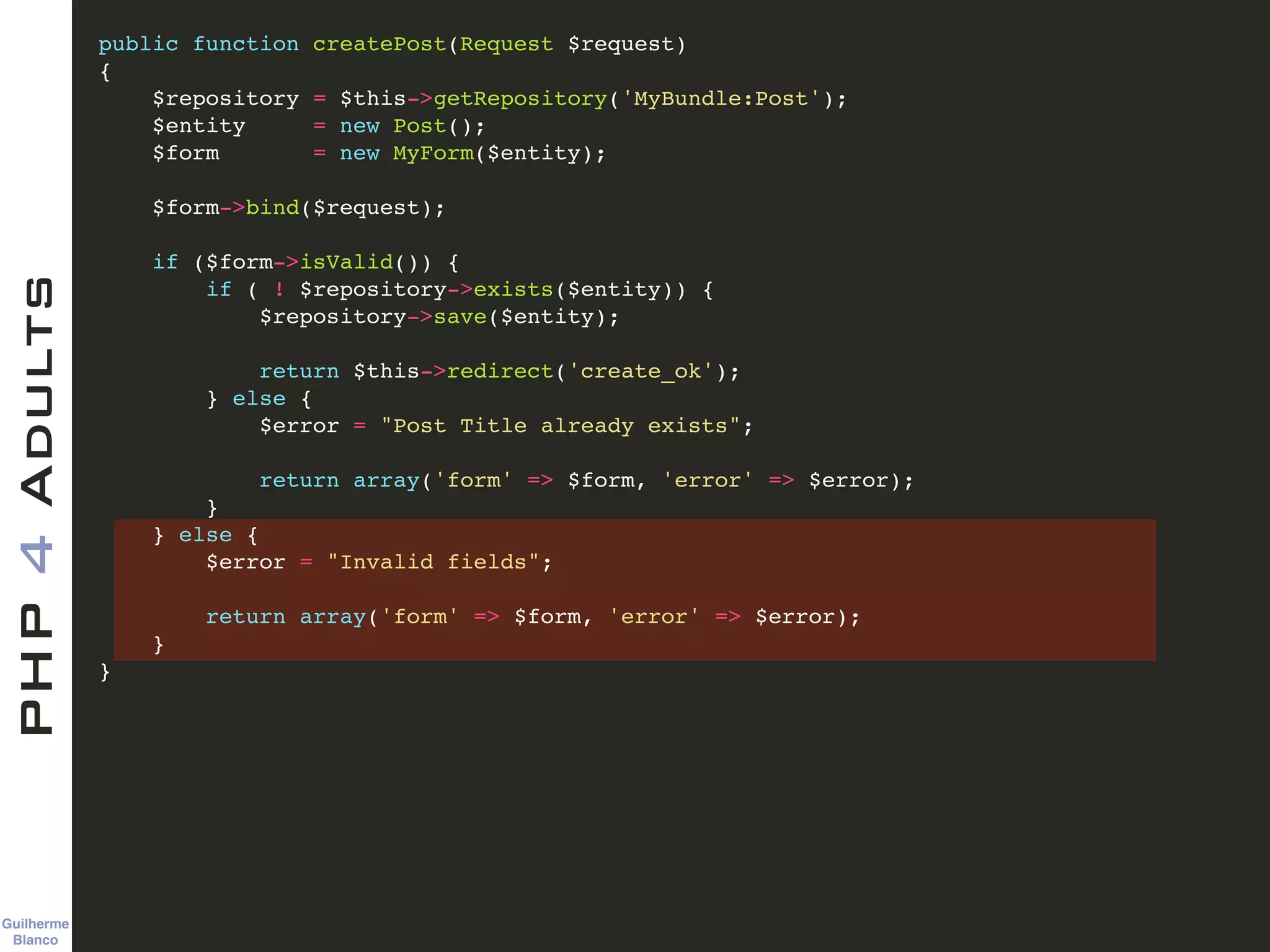 Guilherme 
Blanco
PHP4Adults !
public function createPost(Request $request)!
{!
$repository = $this->getRepository('MyBundle:Post');!
$entity = new Post();!
$form = new MyForm($entity);!
!
$form->bind($request);!
!
if ($form->isValid()) {!
if ( ! $repository->exists($entity)) {!
$repository->save($entity);!
!
return $this->redirect('create_ok');!
} else {!
$error = "Post Title already exists";!
!
return array('form' => $form, 'error' => $error);!
}!
} else {!
$error = "Invalid fields";!
!
return array('form' => $form, 'error' => $error);!
} !
}!
 