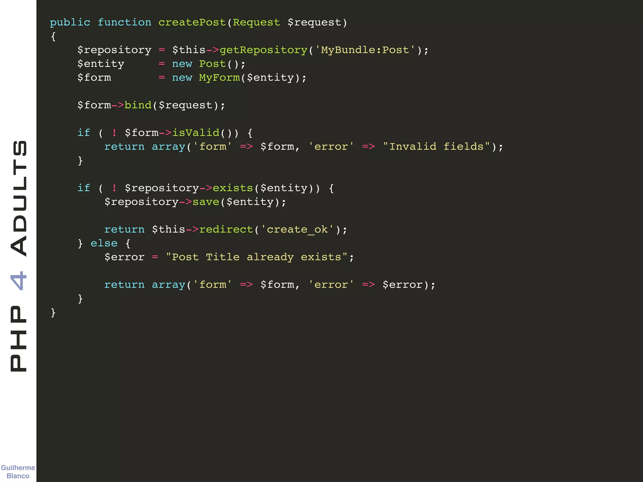 Guilherme 
Blanco
PHP4Adults !
public function createPost(Request $request)!
{!
$repository = $this->getRepository('MyBundle:Post');!
$entity = new Post();!
$form = new MyForm($entity);!
!
$form->bind($request);!
!
if ( ! $form->isValid()) {!
return array('form' => $form, 'error' => "Invalid fields");!
}!
!
if ( ! $repository->exists($entity)) {!
$repository->save($entity);!
!
return $this->redirect('create_ok');!
} else {!
$error = "Post Title already exists";!
!
return array('form' => $form, 'error' => $error);!
}!
}!
 