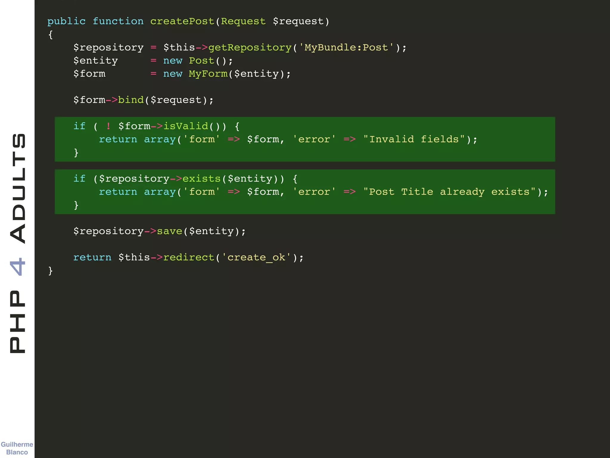Guilherme 
Blanco
PHP4Adults !
public function createPost(Request $request)!
{!
$repository = $this->getRepository('MyBundle:Post');!
$entity = new Post();!
$form = new MyForm($entity);!
!
$form->bind($request);!
!
if ( ! $form->isValid()) {!
return array('form' => $form, 'error' => "Invalid fields");!
}!
!
if ($repository->exists($entity)) {!
return array('form' => $form, 'error' => "Post Title already exists");!
}!
!
$repository->save($entity);!
!
return $this->redirect('create_ok');!
}
 