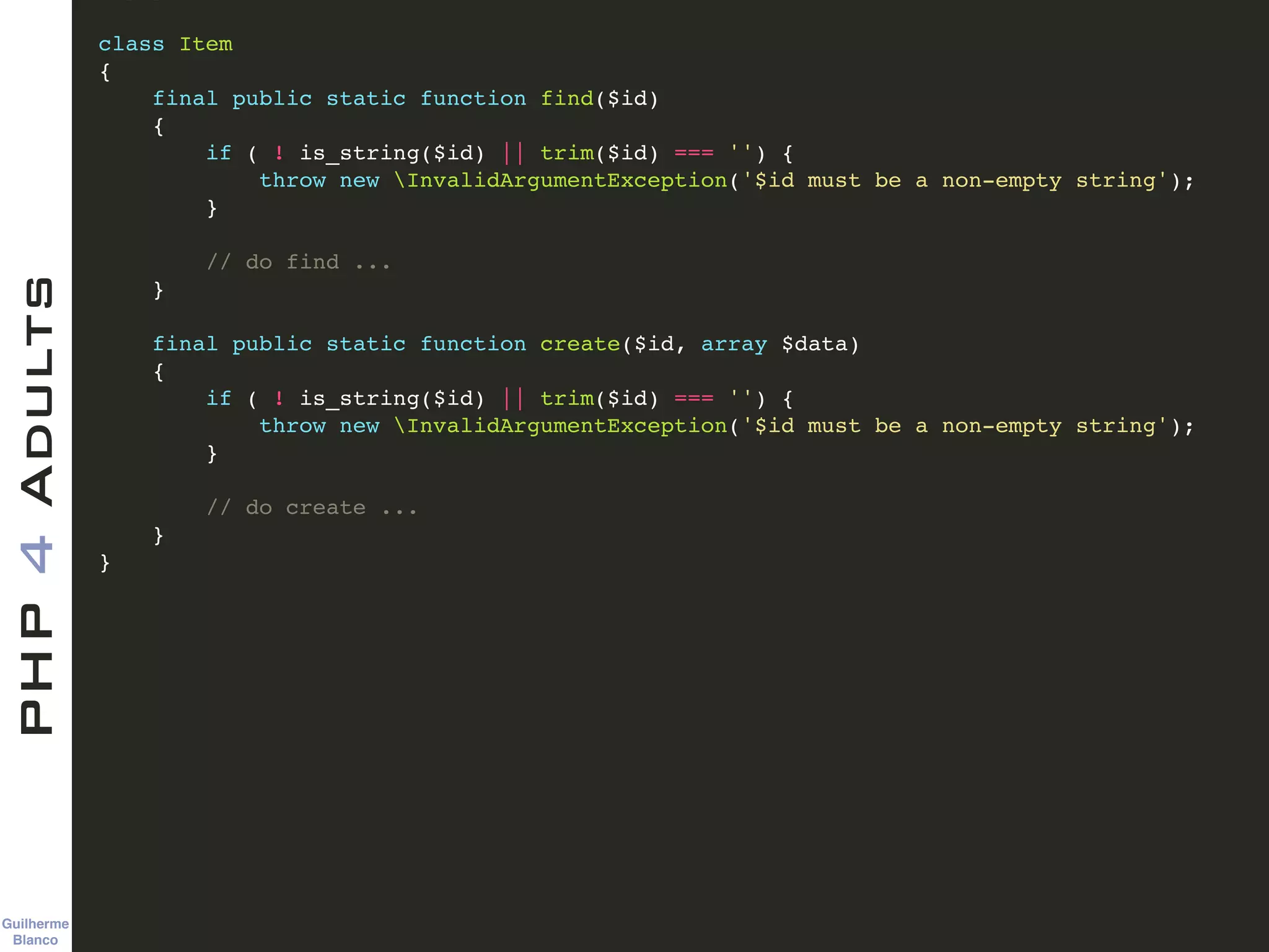 Guilherme 
Blanco
PHP4Adults !
class Item !
{!
final public static function find($id)!
{!
if ( ! is_string($id) || trim($id) === '') {!
throw new InvalidArgumentException('$id must be a non-empty string');!
}!
!
// do find ...!
}!
!
final public static function create($id, array $data)!
{!
if ( ! is_string($id) || trim($id) === '') {!
throw new InvalidArgumentException('$id must be a non-empty string');!
}!
!
// do create ...!
}!
}
 