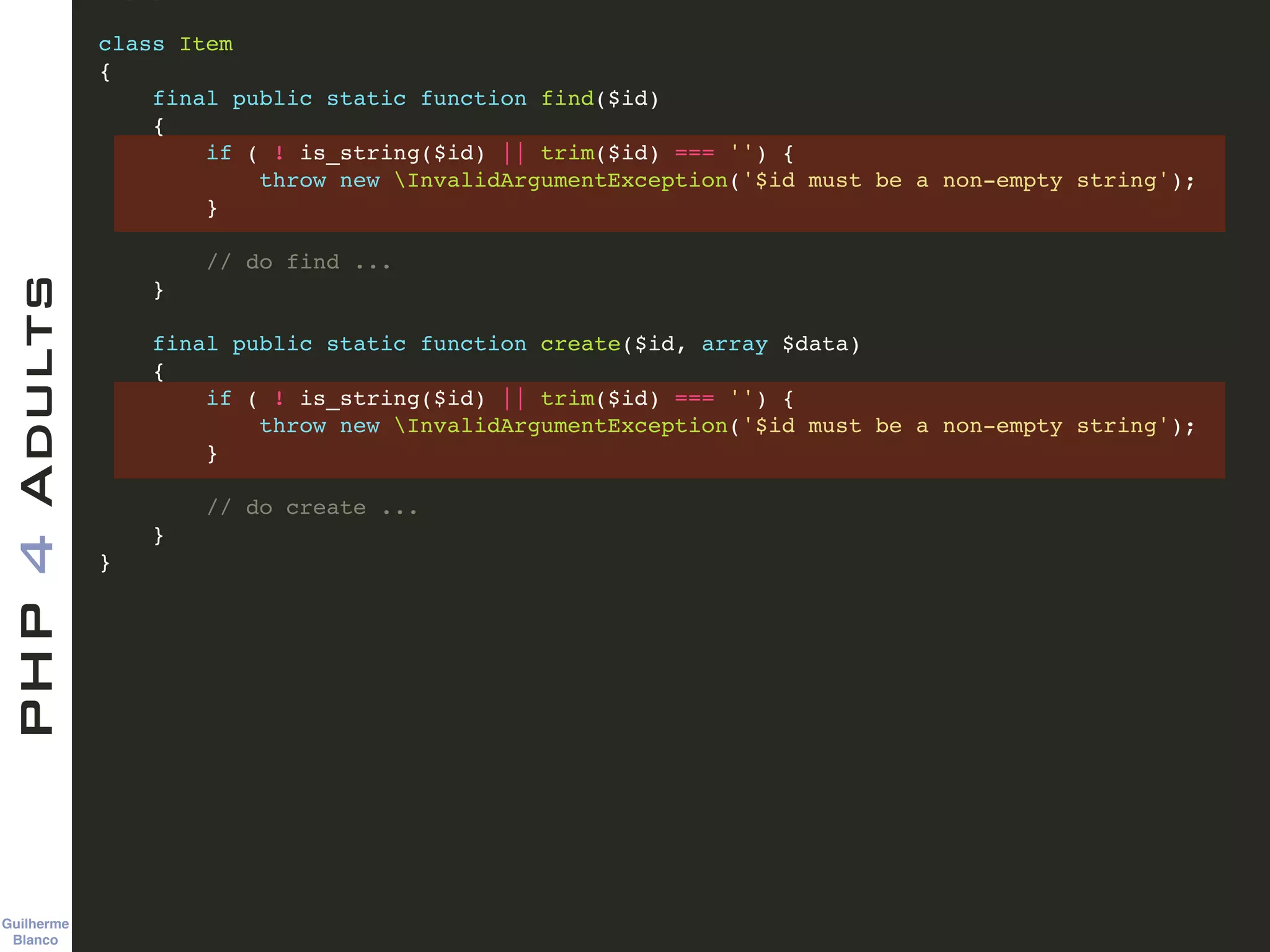 Guilherme 
Blanco
PHP4Adults !
class Item !
{!
final public static function find($id)!
{!
if ( ! is_string($id) || trim($id) === '') {!
throw new InvalidArgumentException('$id must be a non-empty string');!
}!
!
// do find ...!
}!
!
final public static function create($id, array $data)!
{!
if ( ! is_string($id) || trim($id) === '') {!
throw new InvalidArgumentException('$id must be a non-empty string');!
}!
!
// do create ...!
}!
}
 