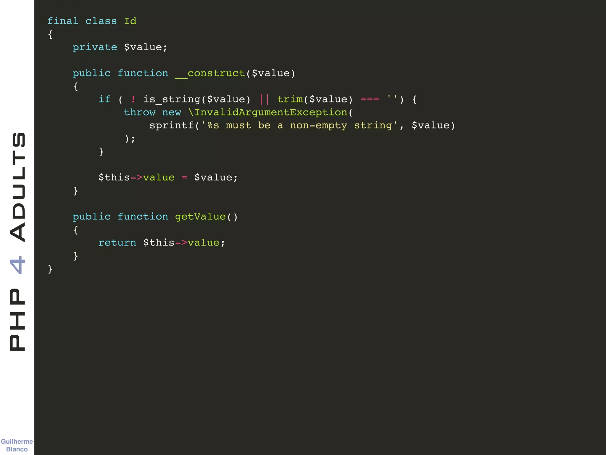 Guilherme 
Blanco
PHP4Adults !
final class Id!
{!
private $value;!
!
public function __construct($value)!
{!
if ( ! is_string($value) || trim($value) === '') {!
throw new InvalidArgumentException(!
sprintf('%s must be a non-empty string', $value)!
);!
}!
!
$this->value = $value;!
}!
!
public function getValue()!
{!
return $this->value;!
}!
}!
 