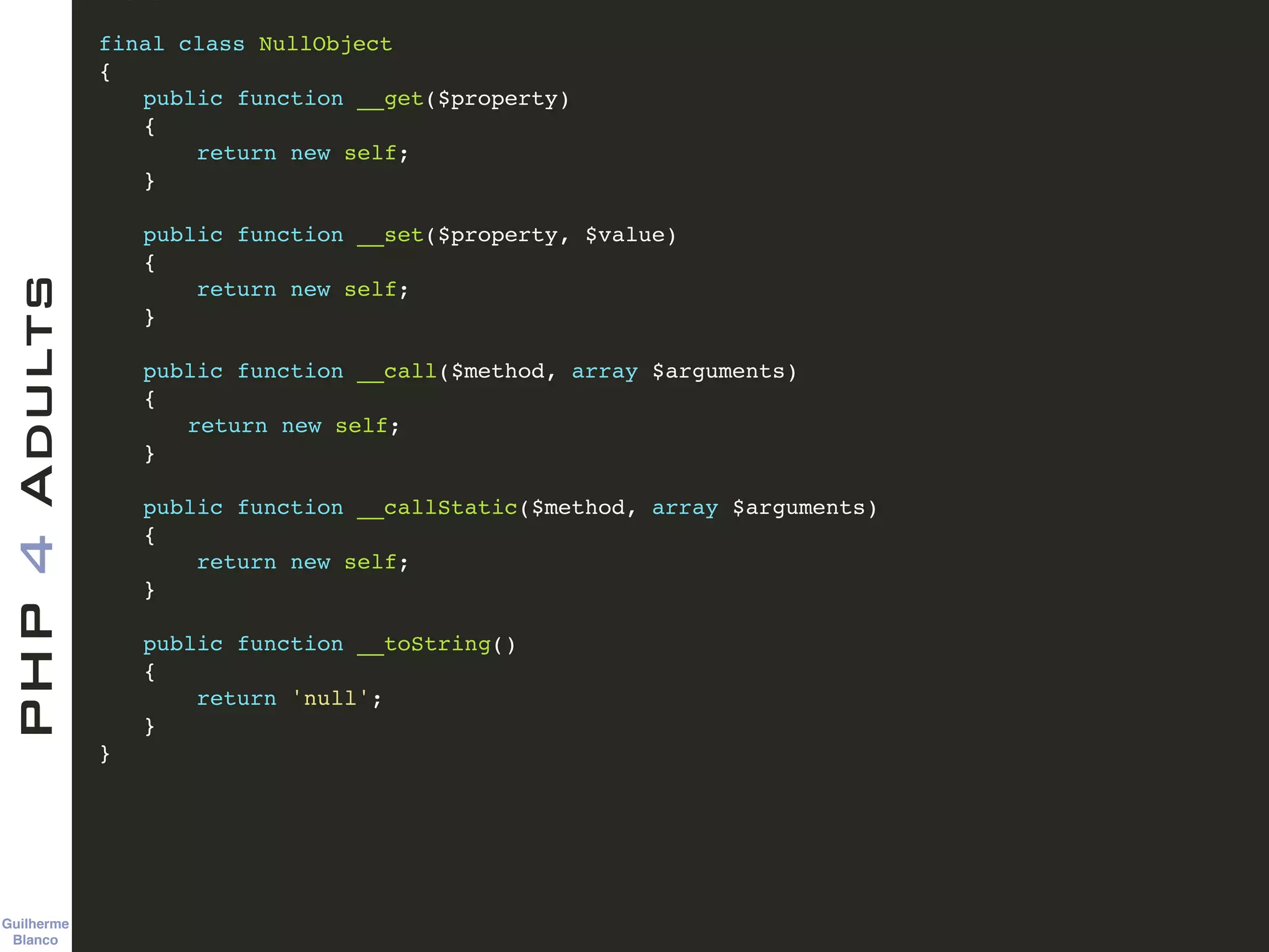 Guilherme 
Blanco
PHP4Adults !
final class NullObject!
{!
! public function __get($property)!
! {!
! return new self;!
! }!
!
! public function __set($property, $value)!
! {!
! return new self;!
! }!
!
! public function __call($method, array $arguments)!
! {!
! ! return new self;!
! }!
!
! public function __callStatic($method, array $arguments)!
! {!
! return new self;!
! }!
!
! public function __toString()!
! {!
! return 'null';!
! }!
}
 