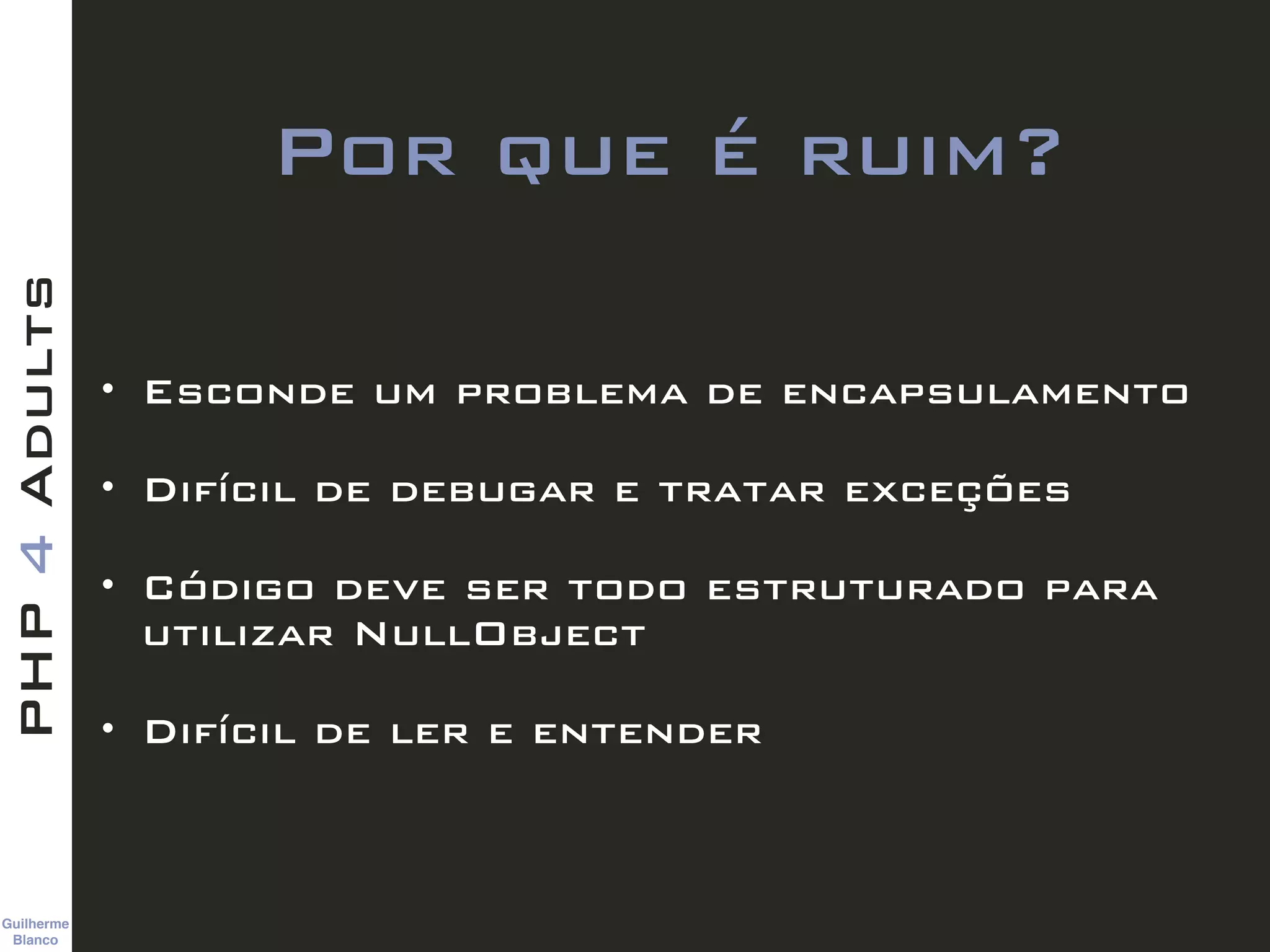 Guilherme 
Blanco
PHP4Adults
Por que é ruim?
• Esconde um problema de encapsulamento
• Difícil de debugar e tratar exceções
• Código deve ser todo estruturado para
utilizar NullObject
• Difícil de ler e entender
 