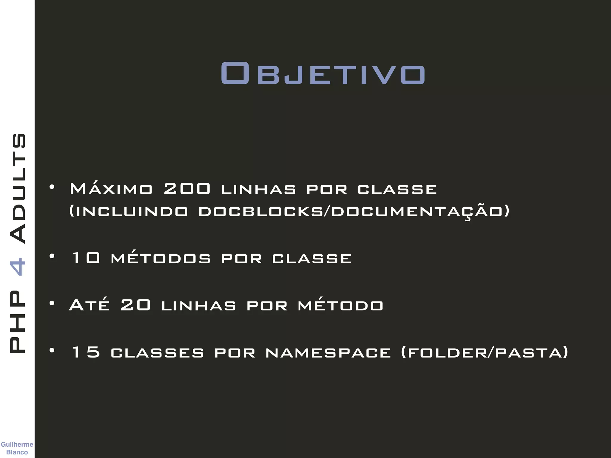 Guilherme 
Blanco
PHP4Adults
Objetivo
• Máximo 200 linhas por classe  
(incluindo docblocks/documentação)
• 10 métodos por classe
• Até 20 linhas por método
• 15 classes por namespace (folder/pasta)
 