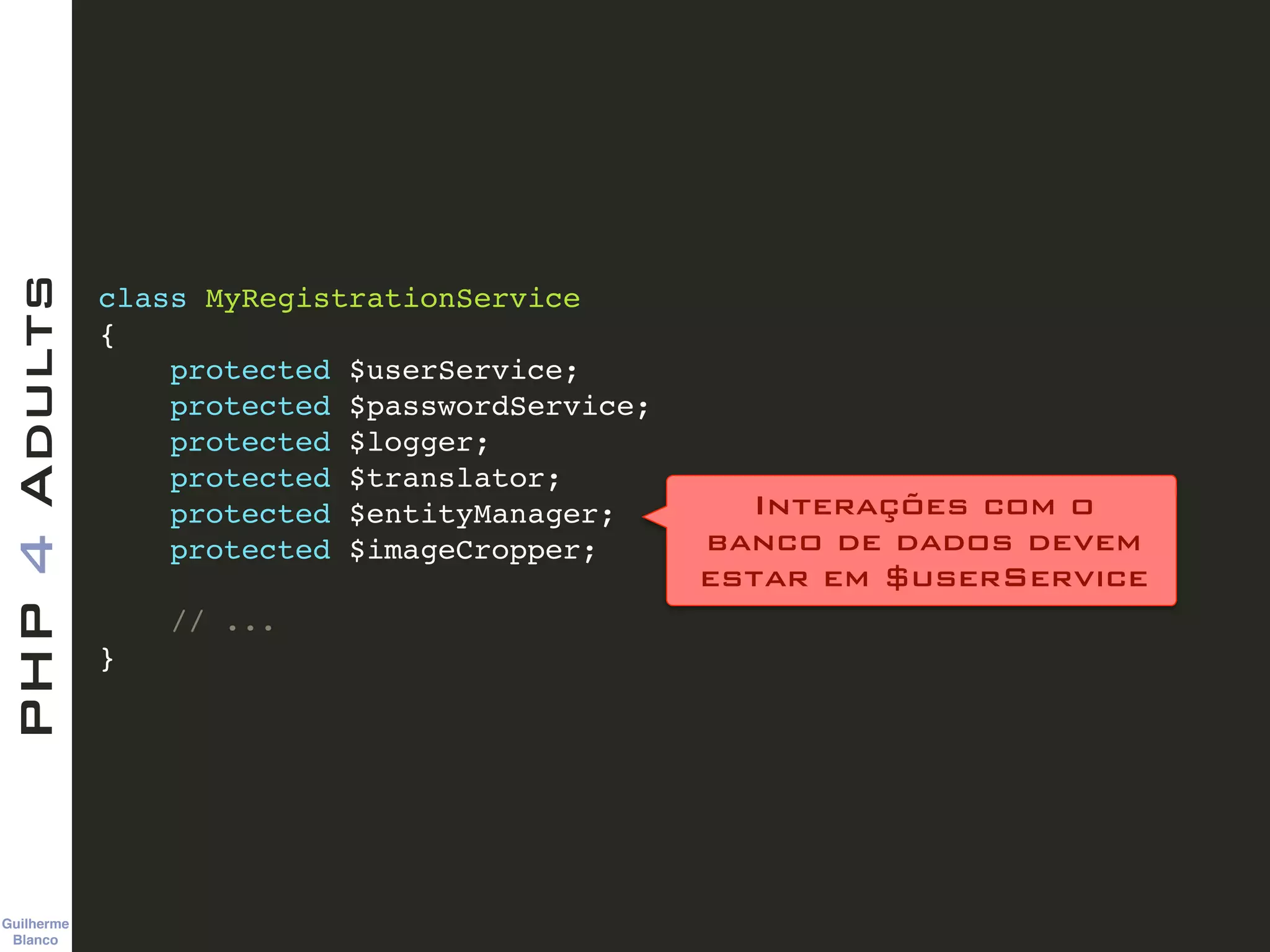 Guilherme 
Blanco
PHP4Adults
class MyRegistrationService!
{!
protected $userService;!
protected $passwordService;!
protected $logger;!
protected $translator;!
protected $entityManager;!
protected $imageCropper;!
!
// ...!
}
Interações com o  
banco de dados devem 
estar em $userService
 