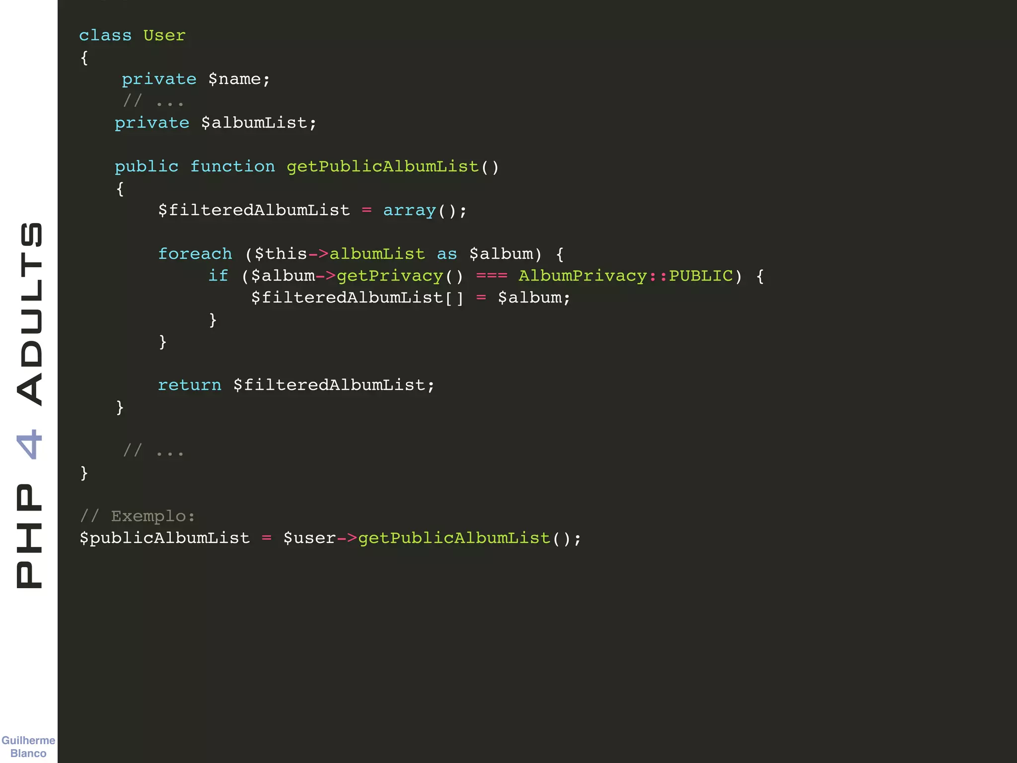 Guilherme 
Blanco
PHP4Adults !
class User!
{!
private $name;!
// ...!
! private $albumList;!
!
! public function getPublicAlbumList()!
! {!
! $filteredAlbumList = array();!
!
! foreach ($this->albumList as $album) {!
if ($album->getPrivacy() === AlbumPrivacy::PUBLIC) {!
$filteredAlbumList[] = $album;!
}!
! }!
!
! return $filteredAlbumList;!
! }!
!
// ...!
}!
!
// Exemplo:!
$publicAlbumList = $user->getPublicAlbumList();
 