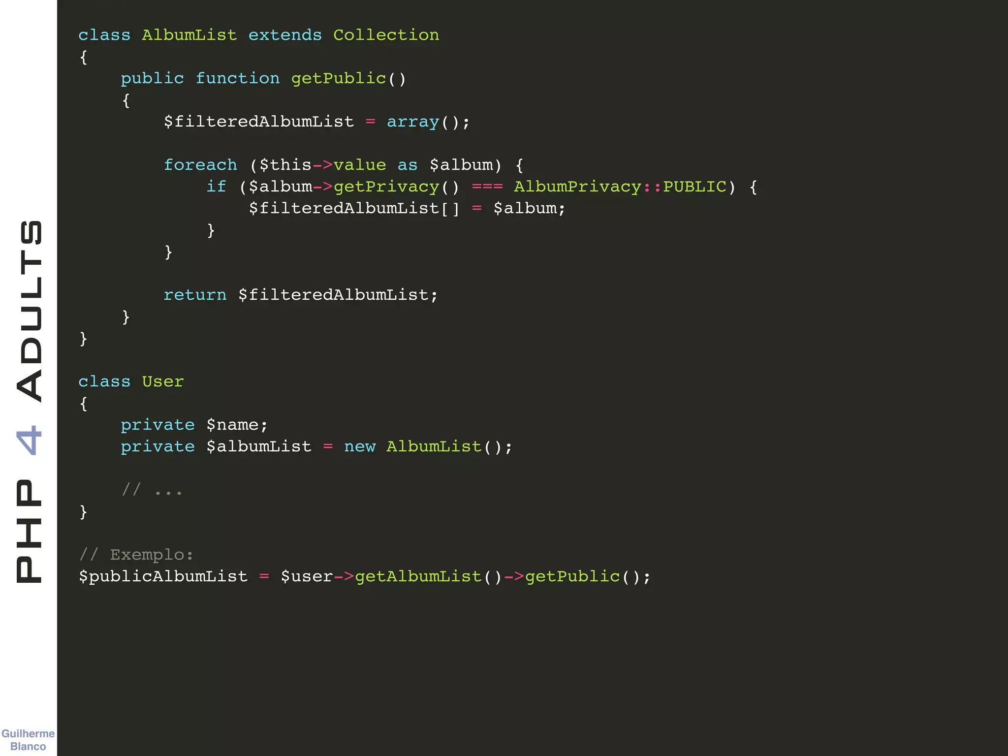 Guilherme 
Blanco
PHP4Adults !
class AlbumList extends Collection!
{!
public function getPublic()!
{!
$filteredAlbumList = array();!
!
foreach ($this->value as $album) {!
if ($album->getPrivacy() === AlbumPrivacy::PUBLIC) {!
$filteredAlbumList[] = $album;!
}!
}!
!
return $filteredAlbumList;!
}!
}!
!
class User!
{!
private $name;!
private $albumList = new AlbumList();!
!
// ...!
}!
!
// Exemplo:!
$publicAlbumList = $user->getAlbumList()->getPublic();
 