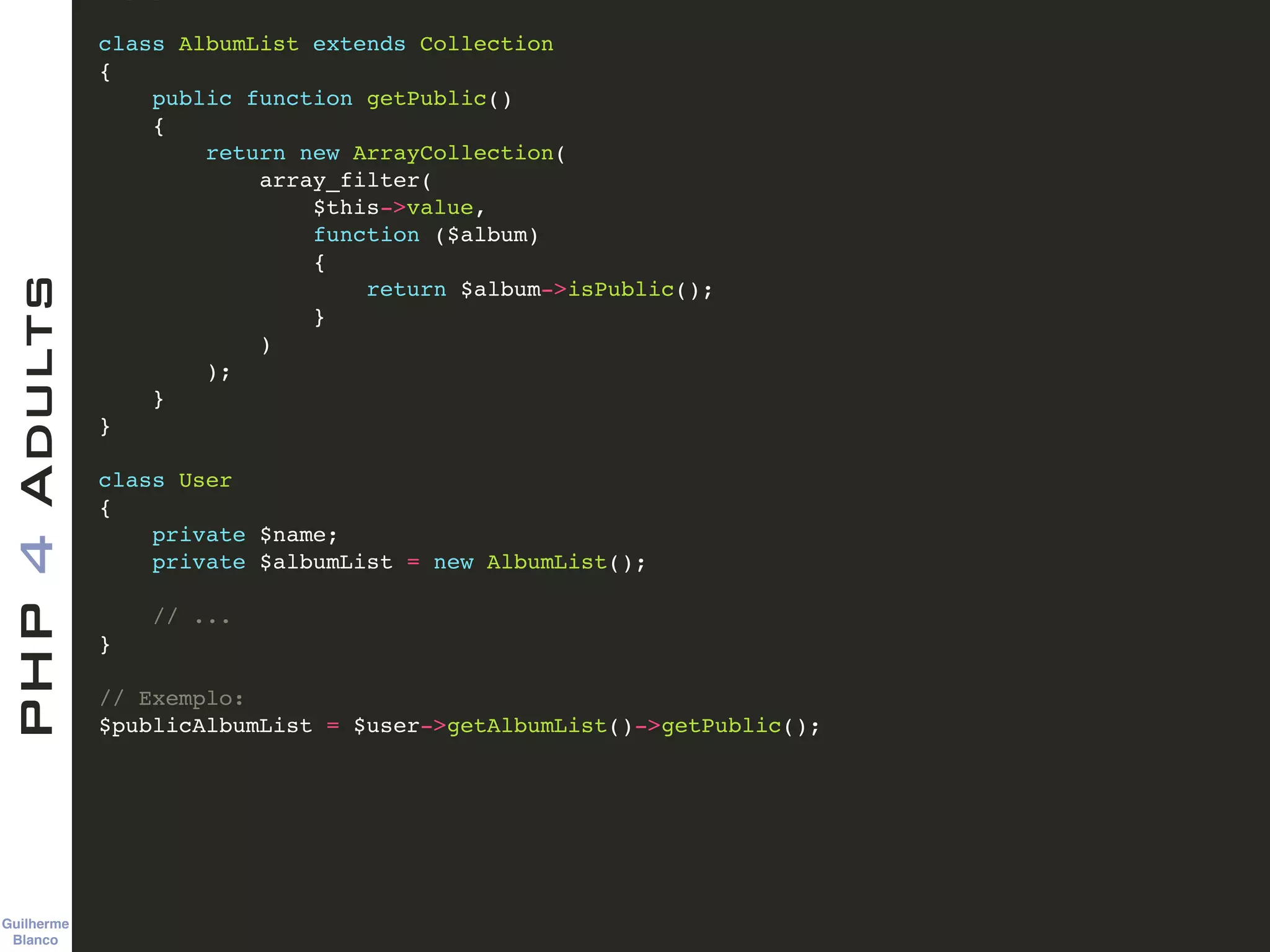 Guilherme 
Blanco
PHP4Adults !
class AlbumList extends Collection!
{!
public function getPublic()!
{!
return new ArrayCollection(!
array_filter(!
$this->value,!
function ($album)!
{!
return $album->isPublic();!
}!
)!
);!
}!
}!
!
class User!
{!
private $name;!
private $albumList = new AlbumList();!
!
// ...!
}!
!
// Exemplo:!
$publicAlbumList = $user->getAlbumList()->getPublic();
 
