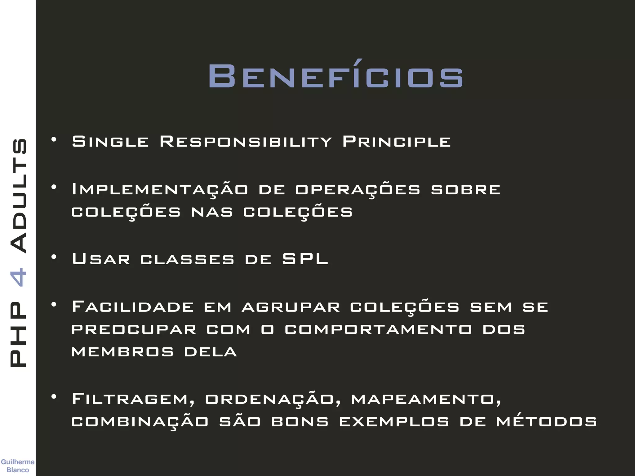 Guilherme 
Blanco
PHP4Adults
Benefícios
• Single Responsibility Principle
• Implementação de operações sobre
coleções nas coleções
• Usar classes de SPL
• Facilidade em agrupar coleções sem se
preocupar com o comportamento dos
membros dela
• Filtragem, ordenação, mapeamento,
combinação são bons exemplos de métodos
 