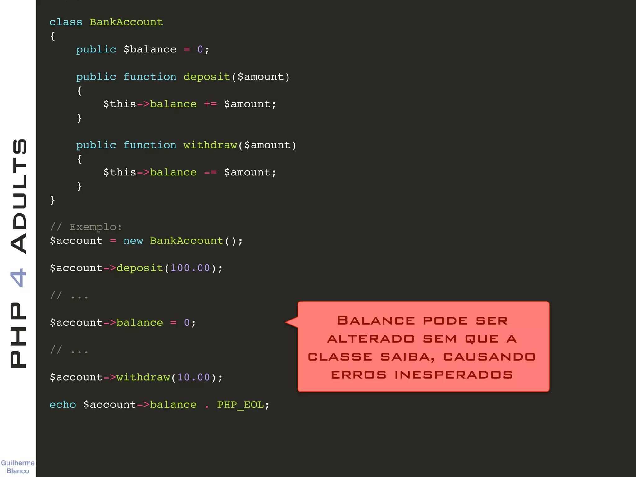 Guilherme 
Blanco
PHP4Adults !
class BankAccount !
{!
public $balance = 0;!
!
public function deposit($amount) !
{!
$this->balance += $amount;!
}!
!
public function withdraw($amount)!
{!
$this->balance -= $amount;!
}!
}!
!
// Exemplo:!
$account = new BankAccount();!
!
$account->deposit(100.00);!
!
// ...!
!
$account->balance = 0;!
!
// ...!
!
$account->withdraw(10.00);!
!
echo $account->balance . PHP_EOL;
Balance pode ser 
alterado sem que a  
classe saiba, causando 
erros inesperados
 