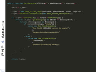 Guilherme 
Blanco
PHP4Adults !
public function validateForm($filters='', $validators='', $options='')!
{ !
$data = $_POST; !
!
$input = new Zend_Filter_Input($filters, $validators, $data, $options); !
$input->setDefaultEscapeFilter(new Zend_Filter_StringTrim()); !
!
if ($input->hasInvalid() || $input->hasMissing()) {!
foreach ($input->getMessages() as $field => $messageList) {!
foreach ($messageList as $message) {!
if (strpos($message, "empty")) {!
throw new Tss_FormException(!
"The field {$field} cannot be empty!", !
3, !
"javascript:history.back();"!
);!
} else { !
throw new Tss_FormException(!
"{$message}", !
3, !
"javascript:history.back();"!
);!
}!
}!
}!
}!
!
return $input;!
}
 