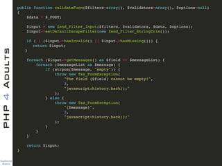 Guilherme 
Blanco
PHP4Adults !
public function validateForm($filters=array(), $validators=array(), $options=null)!
{ !
$data = $_POST; !
!
$input = new Zend_Filter_Input($filters, $validators, $data, $options); !
$input->setDefaultEscapeFilter(new Zend_Filter_StringTrim()); !
!
if ( ! ($input->hasInvalid() || $input->hasMissing())) {!
! return $input;!
! }!
!
foreach ($input->getMessages() as $field => $messageList) {!
foreach ($messageList as $message) {!
if (strpos($message, "empty")) {!
throw new Tss_FormException(!
"The field {$field} cannot be empty!", !
3, !
"javascript:history.back();"!
);!
} else { !
throw new Tss_FormException(!
"{$message}", !
3, !
"javascript:history.back();"!
);!
}!
}!
}!
!
return $input;!
} !
 