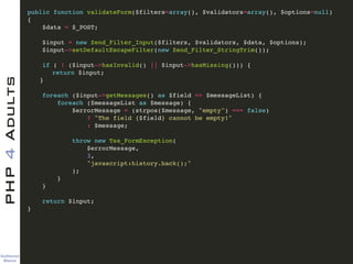 Guilherme 
Blanco
PHP4Adults !
public function validateForm($filters=array(), $validators=array(), $options=null)!
{ !
$data = $_POST; !
!
$input = new Zend_Filter_Input($filters, $validators, $data, $options); !
$input->setDefaultEscapeFilter(new Zend_Filter_StringTrim()); !
!
if ( ! ($input->hasInvalid() || $input->hasMissing())) {!
! return $input;!
! }!
!
foreach ($input->getMessages() as $field => $messageList) {!
foreach ($messageList as $message) {!
$errorMessage = (strpos($message, "empty") === false)!
? "The field {$field} cannot be empty!"!
: $message;!
!
throw new Tss_FormException(!
$errorMessage, !
3, !
"javascript:history.back();"!
);!
}!
}!
!
return $input;!
} !
 