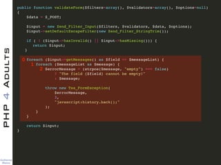 Guilherme 
Blanco
PHP4Adults !
public function validateForm($filters=array(), $validators=array(), $options=null)!
{ !
$data = $_POST; !
!
$input = new Zend_Filter_Input($filters, $validators, $data, $options); !
$input->setDefaultEscapeFilter(new Zend_Filter_StringTrim()); !
!
if ( ! ($input->hasInvalid() || $input->hasMissing())) {!
! return $input;!
! }!
!
foreach ($input->getMessages() as $field => $messageList) {!
foreach ($messageList as $message) {!
$errorMessage = (strpos($message, "empty") === false)!
? "The field {$field} cannot be empty!"!
: $message;!
!
throw new Tss_FormException(!
$errorMessage, !
3, !
"javascript:history.back();"!
);!
}!
}!
!
return $input;!
} !
0
1
2
 
