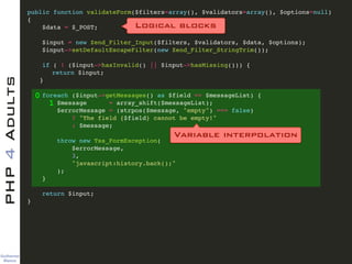Guilherme 
Blanco
PHP4Adults !
public function validateForm($filters=array(), $validators=array(), $options=null)!
{ !
$data = $_POST; !
!
$input = new Zend_Filter_Input($filters, $validators, $data, $options); !
$input->setDefaultEscapeFilter(new Zend_Filter_StringTrim()); !
!
if ( ! ($input->hasInvalid() || $input->hasMissing())) {!
! return $input;!
! }!
!
foreach ($input->getMessages() as $field => $messageList) {!
$message = array_shift($messageList);!
$errorMessage = (strpos($message, "empty") === false)!
? "The field {$field} cannot be empty!"!
: $message;!
!
throw new Tss_FormException(!
$errorMessage, !
3, !
"javascript:history.back();"!
);!
}!
!
return $input;!
} !
0
1
Logical blocks
Variable interpolation
 