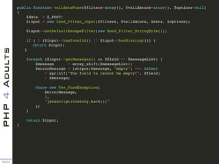 Guilherme 
Blanco
PHP4Adults !
public function validateForm($filters=array(), $validators=array(), $options=null)!
{ !
$data = $_POST; !
$input = new Zend_Filter_Input($filters, $validators, $data, $options); !
!
$input->setDefaultEscapeFilter(new Zend_Filter_StringTrim()); !
!
if ( ! ($input->hasInvalid() || $input->hasMissing())) {!
! return $input;!
! }!
!
foreach ($input->getMessages() as $field => $messageList) {!
$message = array_shift($messageList);!
$errorMessage = (strpos($message, "empty") === false)!
? sprintf("The field %s cannot be empty!", $field)!
: $message;!
!
throw new Tss_FormException(!
$errorMessage, !
3, !
"javascript:history.back();"!
);!
}!
!
return $input;!
} !
 