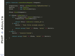 Guilherme 
Blanco
PHP4Adults !
public function createPost(Request $request)!
{!
$repository = $this->getRepository('MyBundle:Post');!
$entity = new Post();!
$form = new MyForm($entity);!
!
$form->bind($request);!
!
if ($form->isValid()) {!
if ( ! $repository->exists($entity)) {!
$repository->save($entity);!
!
return $this->redirect('create_ok');!
} else {!
$error = "Post Title already exists";!
!
return array('form' => $form, 'error' => $error);!
}!
} else {!
$error = "Invalid fields";!
!
return array('form' => $form, 'error' => $error);!
} !
}!
 