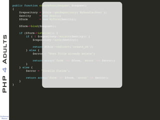 Guilherme 
Blanco
PHP4Adults !
public function createPost(Request $request)!
{!
$repository = $this->getRepository('MyBundle:Post');!
$entity = new Post();!
$form = new MyForm($entity);!
!
$form->bind($request);!
!
if ($form->isValid()) {!
if ( ! $repository->exists($entity)) {!
$repository->save($entity);!
!
return $this->redirect('create_ok');!
} else {!
$error = "Post Title already exists";!
!
return array('form' => $form, 'error' => $error);!
}!
} else {!
$error = "Invalid fields";!
!
return array('form' => $form, 'error' => $error);!
} !
}!
 