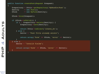 Guilherme 
Blanco
PHP4Adults !
public function createPost(Request $request)!
{!
$repository = $this->getRepository('MyBundle:Post');!
$entity = new Post();!
$form = new MyForm($entity);!
!
$form->bind($request);!
!
if ($form->isValid()) {!
if ( ! $repository->exists($entity)) {!
$repository->save($entity);!
!
return $this->redirect('create_ok');!
} else {!
$error = "Post Title already exists";!
!
return array('form' => $form, 'error' => $error);!
}!
} else {!
$error = "Invalid fields";!
!
return array('form' => $form, 'error' => $error);!
} !
}!
 