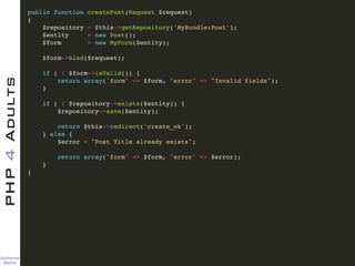 Guilherme 
Blanco
PHP4Adults !
public function createPost(Request $request)!
{!
$repository = $this->getRepository('MyBundle:Post');!
$entity = new Post();!
$form = new MyForm($entity);!
!
$form->bind($request);!
!
if ( ! $form->isValid()) {!
return array('form' => $form, 'error' => "Invalid fields");!
}!
!
if ( ! $repository->exists($entity)) {!
$repository->save($entity);!
!
return $this->redirect('create_ok');!
} else {!
$error = "Post Title already exists";!
!
return array('form' => $form, 'error' => $error);!
}!
}!
 