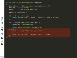 Guilherme 
Blanco
PHP4Adults !
public function createPost(Request $request)!
{!
$repository = $this->getRepository('MyBundle:Post');!
$entity = new Post();!
$form = new MyForm($entity);!
!
$form->bind($request);!
!
if ( ! $form->isValid()) {!
return array('form' => $form, 'error' => "Invalid fields");!
}!
!
if ( ! $repository->exists($entity)) {!
$repository->save($entity);!
!
return $this->redirect('create_ok');!
} else {!
$error = "Post Title already exists";!
!
return array('form' => $form, 'error' => $error);!
}!
}!
 