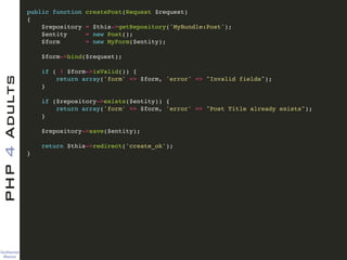 Guilherme 
Blanco
PHP4Adults !
public function createPost(Request $request)!
{!
$repository = $this->getRepository('MyBundle:Post');!
$entity = new Post();!
$form = new MyForm($entity);!
!
$form->bind($request);!
!
if ( ! $form->isValid()) {!
return array('form' => $form, 'error' => "Invalid fields");!
}!
!
if ($repository->exists($entity)) {!
return array('form' => $form, 'error' => "Post Title already exists");!
}!
!
$repository->save($entity);!
!
return $this->redirect('create_ok');!
}
 