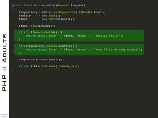 Guilherme 
Blanco
PHP4Adults !
public function createPost(Request $request)!
{!
$repository = $this->getRepository('MyBundle:Post');!
$entity = new Post();!
$form = new MyForm($entity);!
!
$form->bind($request);!
!
if ( ! $form->isValid()) {!
return array('form' => $form, 'error' => "Invalid fields");!
}!
!
if ($repository->exists($entity)) {!
return array('form' => $form, 'error' => "Post Title already exists");!
}!
!
$repository->save($entity);!
!
return $this->redirect('create_ok');!
}
 