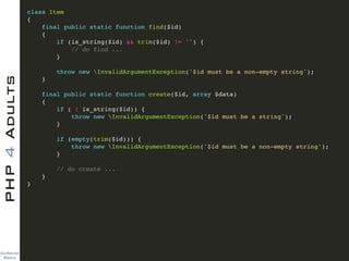 Guilherme 
Blanco
PHP4Adults !
class Item !
{!
final public static function find($id)!
{!
if (is_string($id) && trim($id) != '') {!
// do find ...!
}!
!
throw new InvalidArgumentException('$id must be a non-empty string');!
}!
!
final public static function create($id, array $data)!
{!
if ( ! is_string($id)) {!
throw new InvalidArgumentException('$id must be a string');!
}!
!
if (empty(trim($id))) {!
throw new InvalidArgumentException('$id must be a non-empty string');!
}!
!
// do create ...!
}!
}
 