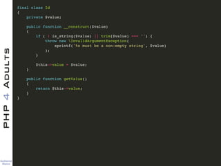 Guilherme 
Blanco
PHP4Adults !
final class Id!
{!
private $value;!
!
public function __construct($value)!
{!
if ( ! is_string($value) || trim($value) === '') {!
throw new InvalidArgumentException(!
sprintf('%s must be a non-empty string', $value)!
);!
}!
!
$this->value = $value;!
}!
!
public function getValue()!
{!
return $this->value;!
}!
}!
 