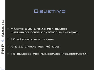 Guilherme 
Blanco
PHP4Adults
Objetivo
• Máximo 200 linhas por classe  
(incluindo docblocks/documentação)
• 10 métodos por classe
• Até 20 linhas por método
• 15 classes por namespace (folder/pasta)
 