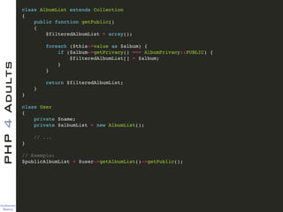 Guilherme 
Blanco
PHP4Adults !
class AlbumList extends Collection!
{!
public function getPublic()!
{!
$filteredAlbumList = array();!
!
foreach ($this->value as $album) {!
if ($album->getPrivacy() === AlbumPrivacy::PUBLIC) {!
$filteredAlbumList[] = $album;!
}!
}!
!
return $filteredAlbumList;!
}!
}!
!
class User!
{!
private $name;!
private $albumList = new AlbumList();!
!
// ...!
}!
!
// Exemplo:!
$publicAlbumList = $user->getAlbumList()->getPublic();
 