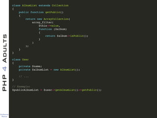 Guilherme 
Blanco
PHP4Adults !
class AlbumList extends Collection!
{!
public function getPublic()!
{!
return new ArrayCollection(!
array_filter(!
$this->value,!
function ($album)!
{!
return $album->isPublic();!
}!
)!
);!
}!
}!
!
class User!
{!
private $name;!
private $albumList = new AlbumList();!
!
// ...!
}!
!
// Exemplo:!
$publicAlbumList = $user->getAlbumList()->getPublic();
 