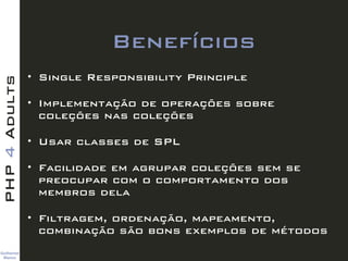 Guilherme 
Blanco
PHP4Adults
Benefícios
• Single Responsibility Principle
• Implementação de operações sobre
coleções nas coleções
• Usar classes de SPL
• Facilidade em agrupar coleções sem se
preocupar com o comportamento dos
membros dela
• Filtragem, ordenação, mapeamento,
combinação são bons exemplos de métodos
 