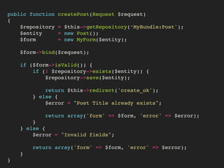 public function createPost(Request $request)
{
$repository = $this->getRepository(‘MyBundle:Post');
$entity = new Post();
$form = new MyForm($entity);
$form->bind($request);
if ($form->isValid()) {
if (! $repository->exists($entity)) {
$repository->save($entity);
return $this->redirect('create_ok');
} else {
$error = "Post Title already exists";
return array('form' => $form, 'error' => $error);
}  
} else {
$error = "Invalid fields";
return array('form' => $form, 'error' => $error);
}
}
 