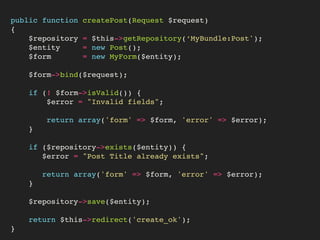 public function createPost(Request $request)
{
$repository = $this->getRepository(‘MyBundle:Post');
$entity = new Post();
$form = new MyForm($entity);
$form->bind($request);
if (! $form->isValid()) {
$error = "Invalid fields";
return array('form' => $form, 'error' => $error);
}
if ($repository->exists($entity)) {
$error = "Post Title already exists";
return array('form' => $form, 'error' => $error);
}
$repository->save($entity);
return $this->redirect('create_ok');
}
 