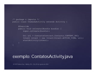 /* package & imports */
public class ChamadaActivity extends Activity {

    @Override
    public void onCreate(Bundle bundle) {
        super.onCreate(bundle);

        Uri uri = ContactsContract.Contacts.CONTENT_URI;
        Intent intent = new Intent(Intent.ACTION_VIEW, uri);
        startActivity(intent);
    }
}




exemplo: ContatosActivity.java
 